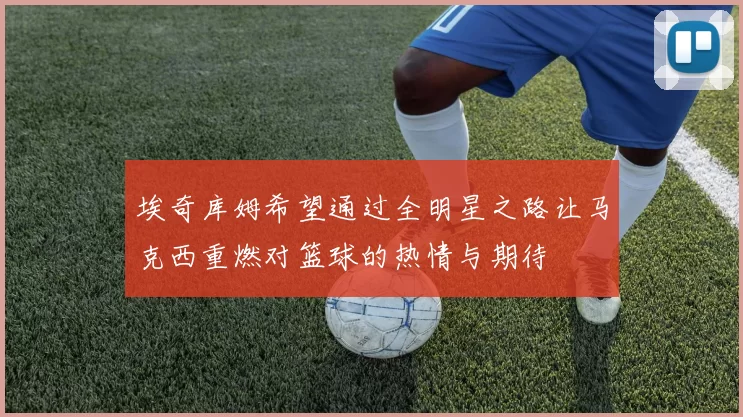 埃奇库姆希望通过全明星之路让马克西重燃对篮球的热情与期待