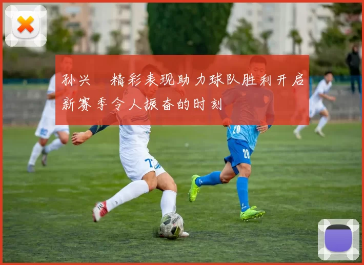 孙兴慜精彩表现助力球队胜利开启新赛季令人振奋的时刻