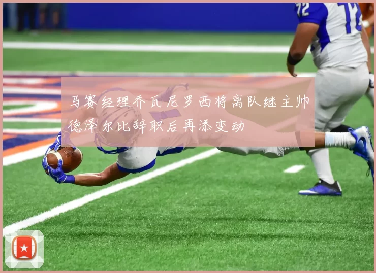 马赛经理乔瓦尼罗西将离队继主帅德泽尔比辞职后再添变动