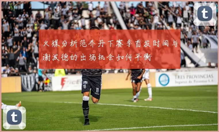 火媒分析范乔丹下赛季首发时间与谢泼德的出场机会如何平衡