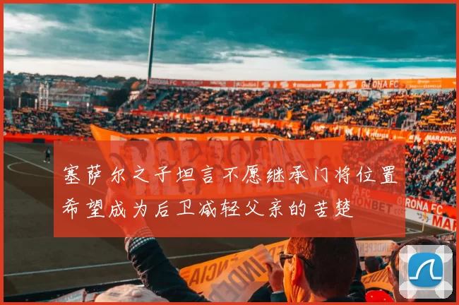 塞萨尔之子坦言不愿继承门将位置希望成为后卫减轻父亲的苦楚