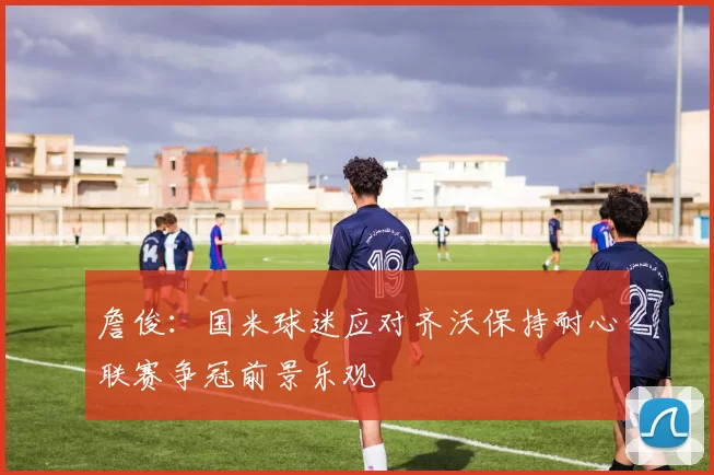 詹俊：国米球迷应对齐沃保持耐心联赛争冠前景乐观