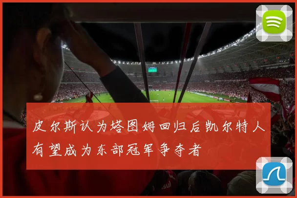 皮尔斯认为塔图姆回归后凯尔特人有望成为东部冠军争夺者