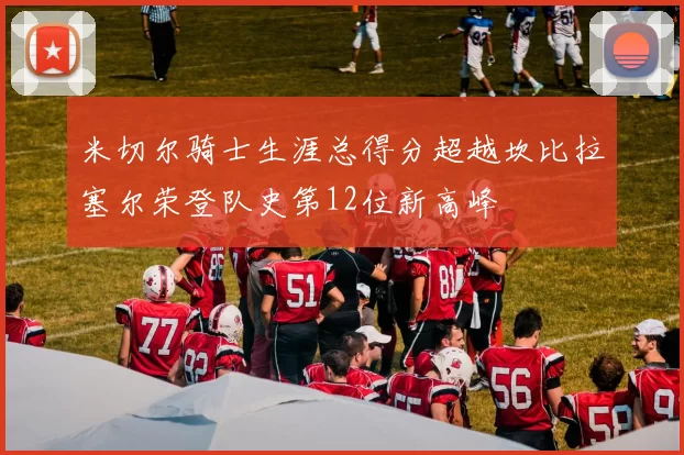 米切尔骑士生涯总得分超越坎比拉塞尔荣登队史第12位新高峰