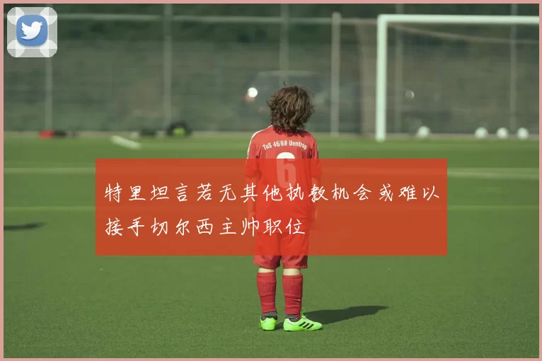 特里坦言若无其他执教机会或难以接手切尔西主帅职位