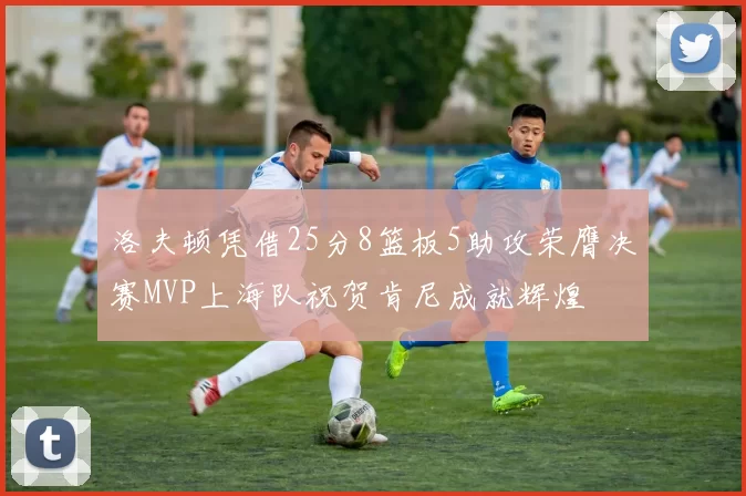 洛夫顿凭借25分8篮板5助攻荣膺决赛MVP上海队祝贺肯尼成就辉煌