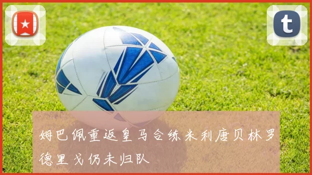 姆巴佩重返皇马合练米利唐贝林罗德里戈仍未归队