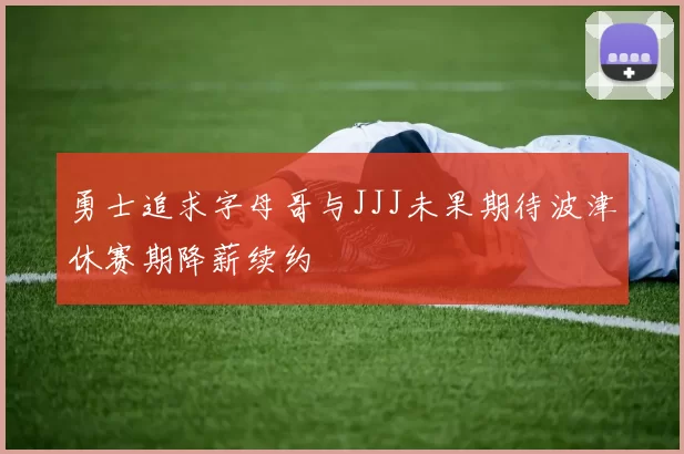 勇士追求字母哥与JJJ未果期待波津休赛期降薪续约