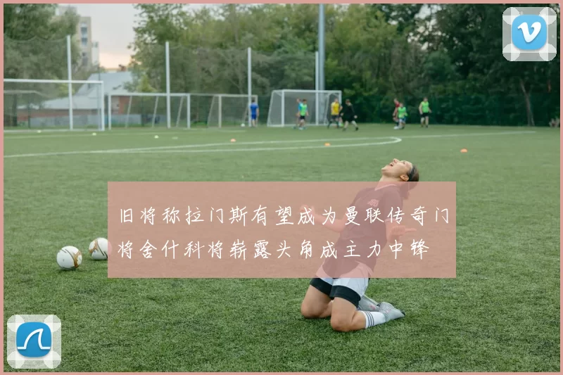 旧将称拉门斯有望成为曼联传奇门将舍什科将崭露头角成主力中锋