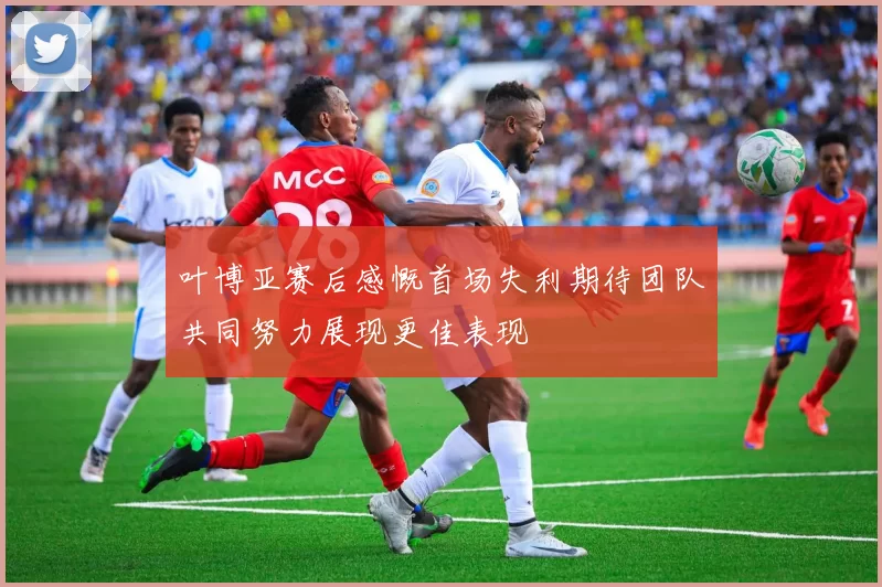 叶博亚赛后感慨首场失利期待团队共同努力展现更佳表现