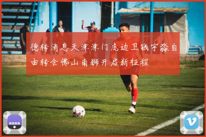 德转消息天津津门虎边卫钱宇淼自由转会佛山南狮开启新征程