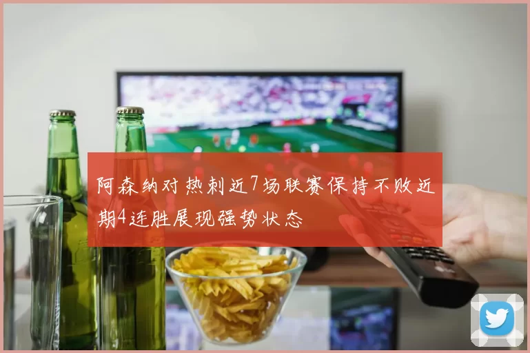 阿森纳对热刺近7场联赛保持不败近期4连胜展现强势状态